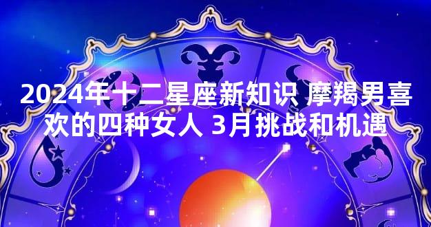 2024年十二星座新知识 摩羯男喜欢的四种女人 3月挑战和机遇